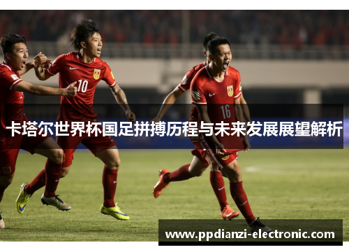 卡塔尔世界杯国足拼搏历程与未来发展展望解析