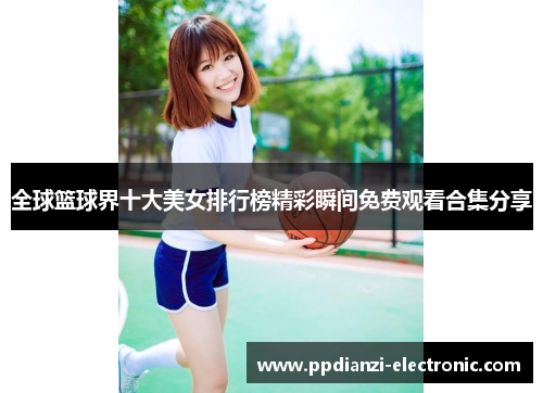 全球篮球界十大美女排行榜精彩瞬间免费观看合集分享