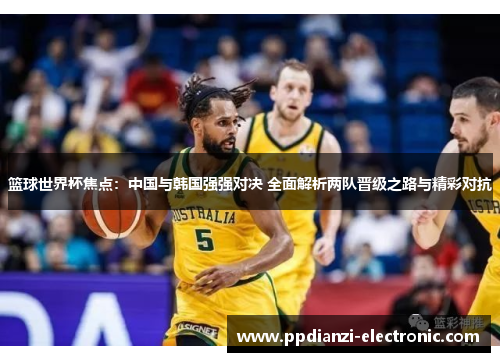 篮球世界杯焦点：中国与韩国强强对决 全面解析两队晋级之路与精彩对抗