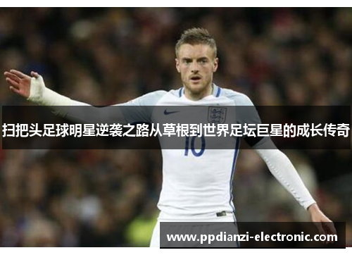 扫把头足球明星逆袭之路从草根到世界足坛巨星的成长传奇