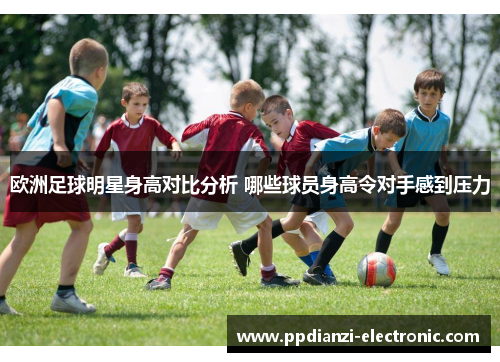 欧洲足球明星身高对比分析 哪些球员身高令对手感到压力