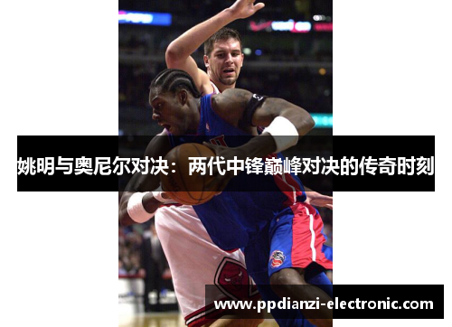 姚明与奥尼尔对决：两代中锋巅峰对决的传奇时刻