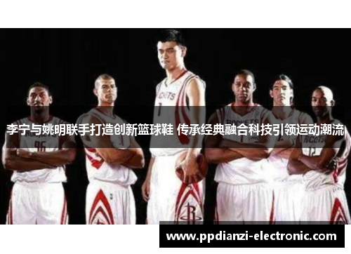 李宁与姚明联手打造创新篮球鞋 传承经典融合科技引领运动潮流