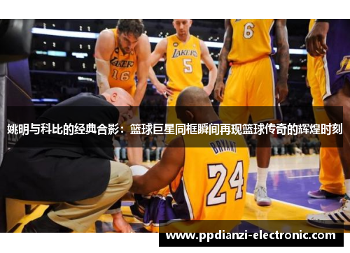 姚明与科比的经典合影：篮球巨星同框瞬间再现篮球传奇的辉煌时刻