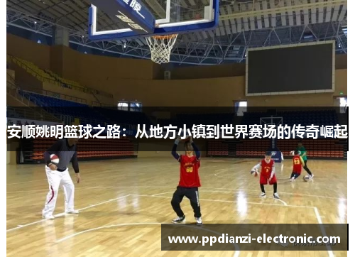 安顺姚明篮球之路：从地方小镇到世界赛场的传奇崛起