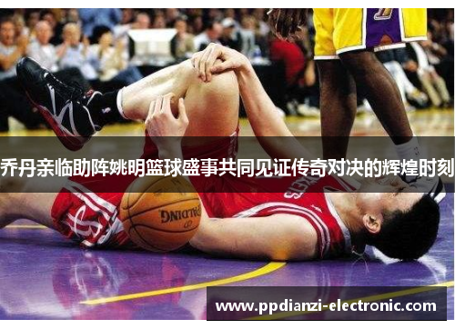 乔丹亲临助阵姚明篮球盛事共同见证传奇对决的辉煌时刻
