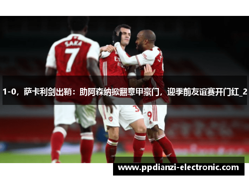 1-0，萨卡利剑出鞘：助阿森纳掀翻意甲豪门，迎季前友谊赛开门红_2
