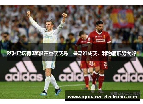 欧洲足坛有3笔潜在重磅交易，皇马难成交，利物浦形势大好