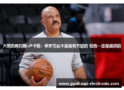 火箭助教约翰·卢卡斯：申京可能不是最有天赋的 但他一定是最拼的