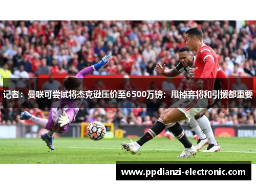 记者：曼联可尝试将杰克逊压价至6500万镑；甩掉弃将和引援都重要