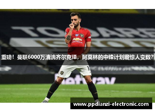 重磅！曼联6000万清洗齐尔克泽，阿莫林的中锋计划藏惊人变数？