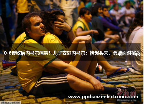 0-6惨败后内马尔痛哭！儿子安慰内马尔：抬起头来，勇敢面对挑战